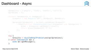 Steven Wade - @stevenwadejrhttps://joind.in/talk/41978
Dashboard - Async
$endpoints = ['people', 'tasks', 'events', 'calls'];
$promises = [];
foreach ($endpoints as $endpoint) {
$request = new Request('GET', $endpoint, $headers);
$promises[$endpoint] = $client->sendAsync($request)
->then(function (ResponseInterface $response) use ($endpoint) {
$json = $response->getBody()->json();
return $json[$endpoint] ?? [];
});
}
try {
$results = GuzzleHttpPromiseunwrap($promises);
} catch (Exception $e) {
echo $e->getMessage();
}
 