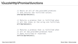 Steven Wade - @stevenwadejrhttps://joind.in/talk/41978
GuzzleHttpPromisefunctions
// Waits on all of the provided promises
// and returns the fulfilled values.
unwrap($promises);
// Returns a promise that is fulfilled when
// all the items in the array are fulfilled.
all($promises);
// Returns a promise that is fulfilled when
// all of the provided promises have
// been fulfilled or rejected.
settle($promises);
 