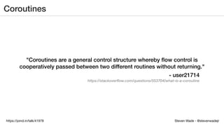 Steven Wade - @stevenwadejrhttps://joind.in/talk/41978
Coroutines
"Coroutines are a general control structure whereby ﬂow control is
cooperatively passed between two different routines without returning."
- user21714
https://stackoverflow.com/questions/553704/what-is-a-coroutine
 