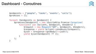 Steven Wade - @stevenwadejrhttps://joind.in/talk/41978
Dashboard - Coroutines
$endpoints = ['people', 'tasks', 'events', 'calls'];
$promises = [];
foreach ($endpoints as $endpoint) {
$promises[$endpoint] = new GuzzleHttpPromiseCoroutine(
function() use ($client, $endpoint, $headers) {
$request = new Request('GET', $endpoint, $headers);
$response = yield $client->sendAsync($request);
$json = $response->getBody()->json();
yield $json[$endpoint] ?? [];
}
);
}
 