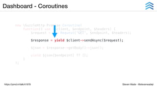 Steven Wade - @stevenwadejrhttps://joind.in/talk/41978
Dashboard - Coroutines
new GuzzleHttpPromiseCoroutine(
function() use ($client, $endpoint, $headers) {
$request = new Request('GET', $endpoint, $headers);
$response = yield $client->sendAsync($request);
$json = $response->getBody()->json();
yield $json[$endpoint] ?? [];
}
);
 