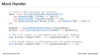 Steven Wade - @stevenwadejrhttps://joind.in/talk/41978
Mock Handler
// Create a mock and queue two responses.
$mock = new GuzzleHttpHandlerMockHandler([
new Response(200, ['X-Foo' => 'Bar']),
new Response(202, ['Content-Length' => 0]),
new RequestException('Server error', new Request('GET', 'test'))
]);
$handler = GuzzleHttpHandlerStack::create($mock);
$client = new GuzzleHttpClient(['handler' => $handler]);
// The first request is intercepted with the first response.
echo $client->request('GET', '/')->getStatusCode(); //> 200
// The second request is intercepted with the second response.
echo $client->request('GET', '/')->getStatusCode(); //> 202
 