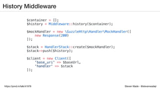 Steven Wade - @stevenwadejrhttps://joind.in/talk/41978
History Middleware
$container = [];
$history = Middleware::history($container);
$mockHandler = new GuzzleHttpHandlerMockHandler([
new Response(200)
]);
$stack = HandlerStack::create($mockHandler);
$stack->push($history);
$client = new Client([
'base_uri' => $baseUrl,
'handler' => $stack
]);
 