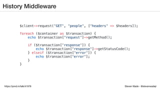 Steven Wade - @stevenwadejrhttps://joind.in/talk/41978
History Middleware
$client->request('GET', 'people', ['headers' => $headers]);
foreach ($container as $transaction) {
echo $transaction['request']->getMethod();
if ($transaction['response']) {
echo $transaction['response']->getStatusCode();
} elseif ($transaction['error']) {
echo $transaction['error'];
}
}
 