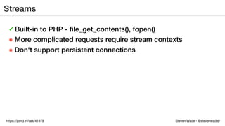 Steven Wade - @stevenwadejrhttps://joind.in/talk/41978
Streams
✓ Built-in to PHP - ﬁle_get_contents(), fopen()
๏ More complicated requests require stream contexts
๏ Don't support persistent connections
 