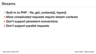 Steven Wade - @stevenwadejrhttps://joind.in/talk/41978
Streams
✓ Built-in to PHP - ﬁle_get_contents(), fopen()
๏ More complicated requests require stream contexts
๏ Don't support persistent connections
๏ Don't support parallel requests
 