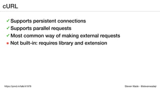 Steven Wade - @stevenwadejrhttps://joind.in/talk/41978
cURL
✓ Supports persistent connections
✓ Supports parallel requests
✓ Most common way of making external requests
๏ Not built-in: requires library and extension
 