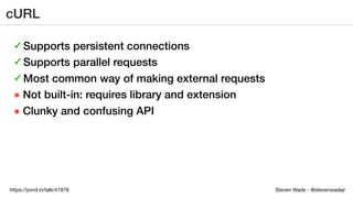 Steven Wade - @stevenwadejrhttps://joind.in/talk/41978
cURL
✓ Supports persistent connections
✓ Supports parallel requests
✓ Most common way of making external requests
๏ Not built-in: requires library and extension
๏ Clunky and confusing API
 