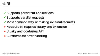 Steven Wade - @stevenwadejrhttps://joind.in/talk/41978
cURL
✓ Supports persistent connections
✓ Supports parallel requests
✓ Most common way of making external requests
๏ Not built-in: requires library and extension
๏ Clunky and confusing API
๏ Cumbersome error handling
 