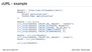 Steven Wade - @stevenwadejrhttps://joind.in/talk/41978
cURL - example
$baseUrl = 'https://api.followupboss.com/v1';
$headers = [
'Accept: application/json',
'Content-Type: application/json'
];
$handle = curl_init();
curl_setopt($handle, CURLOPT_URL, $baseUrl . '/people');
curl_setopt($handle, CURLOPT_HTTPHEADER, $headers);
curl_setopt($handle, CURLOPT_USERPWD, 'my_api_key:');
curl_setopt($handle, CURLOPT_CONNECTTIMEOUT, 2);
curl_setopt($handle, CURLOPT_RETURNTRANSFER, 1);
$people = curl_exec($handle);
curl_setopt($handle, CURLOPT_URL, $baseUrl . '/tasks');
$tasks = curl_exec($handle);
curl_close($handle);
 