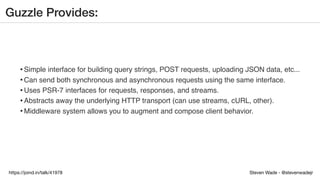 Steven Wade - @stevenwadejrhttps://joind.in/talk/41978
Guzzle Provides:
•Simple interface for building query strings, POST requests, uploading JSON data, etc...
•Can send both synchronous and asynchronous requests using the same interface.
•Uses PSR-7 interfaces for requests, responses, and streams.
•Abstracts away the underlying HTTP transport (can use streams, cURL, other).
•Middleware system allows you to augment and compose client behavior.
 