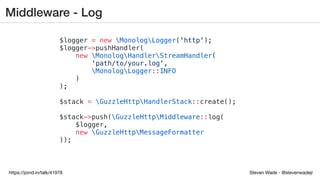 Steven Wade - @stevenwadejrhttps://joind.in/talk/41978
Middleware - Log
$logger = new MonologLogger('http');
$logger->pushHandler(
new MonologHandlerStreamHandler(
'path/to/your.log',
MonologLogger::INFO
)
);
$stack = GuzzleHttpHandlerStack::create();
$stack->push(GuzzleHttpMiddleware::log(
$logger,
new GuzzleHttpMessageFormatter
));
 
