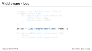 Steven Wade - @stevenwadejrhttps://joind.in/talk/41978
Middleware - Log
$logger = new MonologLogger('http');
$logger->pushHandler(
new MonologHandlerStreamHandler(
'path/to/your.log',
MonologLogger::INFO
)
);
$stack = GuzzleHttpHandlerStack::create();
$stack->push(GuzzleHttpMiddleware::log(
$logger,
new GuzzleHttpMessageFormatter
));
 