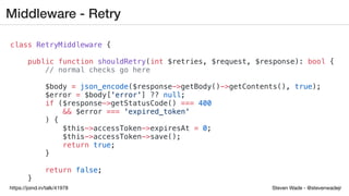Steven Wade - @stevenwadejrhttps://joind.in/talk/41978
Middleware - Retry
class RetryMiddleware {
public function shouldRetry(int $retries, $request, $response): bool {
// normal checks go here
$body = json_encode($response->getBody()->getContents(), true);
$error = $body['error'] ?? null;
if ($response->getStatusCode() === 400
&& $error === 'expired_token'
) {
$this->accessToken->expiresAt = 0;
$this->accessToken->save();
return true;
}
return false;
}
 