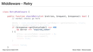 Steven Wade - @stevenwadejrhttps://joind.in/talk/41978
Middleware - Retry
class RetryMiddleware {
public function shouldRetry(int $retries, $request, $response): bool {
// normal checks go here
$body = json_encode($response->getBody()->getContents(), true);
$error = $body['error'] ?? null;
if ($response->getStatusCode() === 400
&& $error === 'expired_token'
) {
$this->accessToken->expiresAt = 0;
$this->accessToken->save();
return true;
}
return false;
}
 