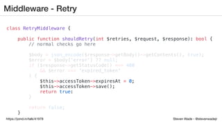 Steven Wade - @stevenwadejrhttps://joind.in/talk/41978
Middleware - Retry
class RetryMiddleware {
public function shouldRetry(int $retries, $request, $response): bool {
// normal checks go here
$body = json_encode($response->getBody()->getContents(), true);
$error = $body['error'] ?? null;
if ($response->getStatusCode() === 400
&& $error === 'expired_token'
) {
$this->accessToken->expiresAt = 0;
$this->accessToken->save();
return true;
}
return false;
}
 