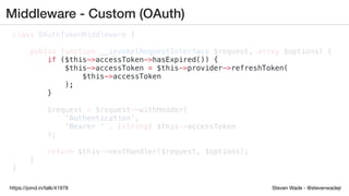 Steven Wade - @stevenwadejrhttps://joind.in/talk/41978
Middleware - Custom (OAuth)
class OAuthTokenMiddleware {
public function __invoke(RequestInterface $request, array $options) {
if ($this->accessToken->hasExpired()) {
$this->accessToken = $this->provider->refreshToken(
$this->accessToken
);
}
$request = $request->withHeader(
'Authentication',
'Bearer ' . (string) $this->accessToken
);
return $this->nextHandler($request, $options);
}
}
 