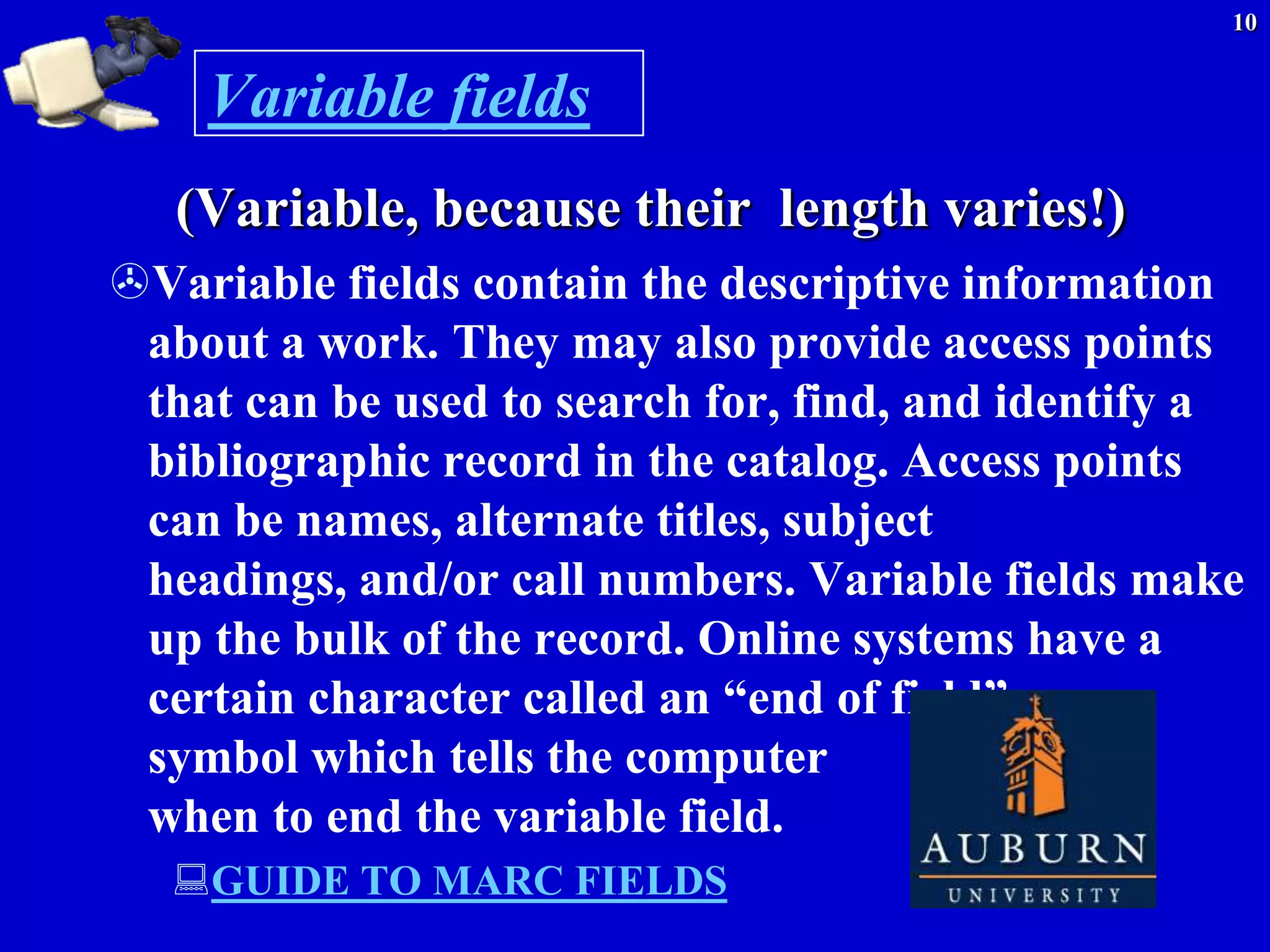 10


    Variable fields
   (Variable, because their length varies!)
Variable fields contain the descriptive information
 about a work. They may also provide access points
 that can be used to search for, find, and identify a
 bibliographic record in the catalog. Access points
 can be names, alternate titles, subject
 headings, and/or call numbers. Variable fields make
 up the bulk of the record. Online systems have a
 certain character called an ―end of field‖
 symbol which tells the computer
 when to end the variable field.
  GUIDE TO MARC FIELDS
 
