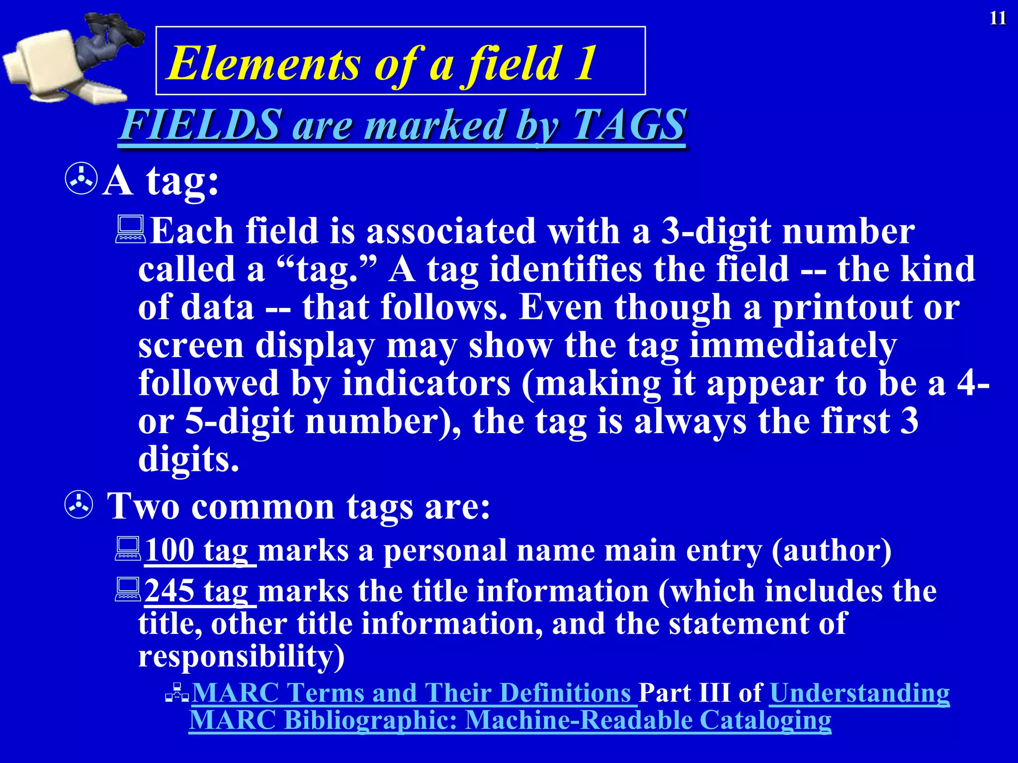 11

      Elements of a field 1
 FIELDS are marked by TAGS
A tag:
  Each field is associated with a 3-digit number
   called a ―tag.‖ A tag identifies the field -- the kind
   of data -- that follows. Even though a printout or
   screen display may show the tag immediately
   followed by indicators (making it appear to be a 4-
   or 5-digit number), the tag is always the first 3
   digits.
 Two common tags are:
   100 tag marks a personal name main entry (author)
   245 tag marks the title information (which includes the
    title, other title information, and the statement of
    responsibility)
      MARC Terms and Their Definitions Part III of Understanding
       MARC Bibliographic: Machine-Readable Cataloging
 