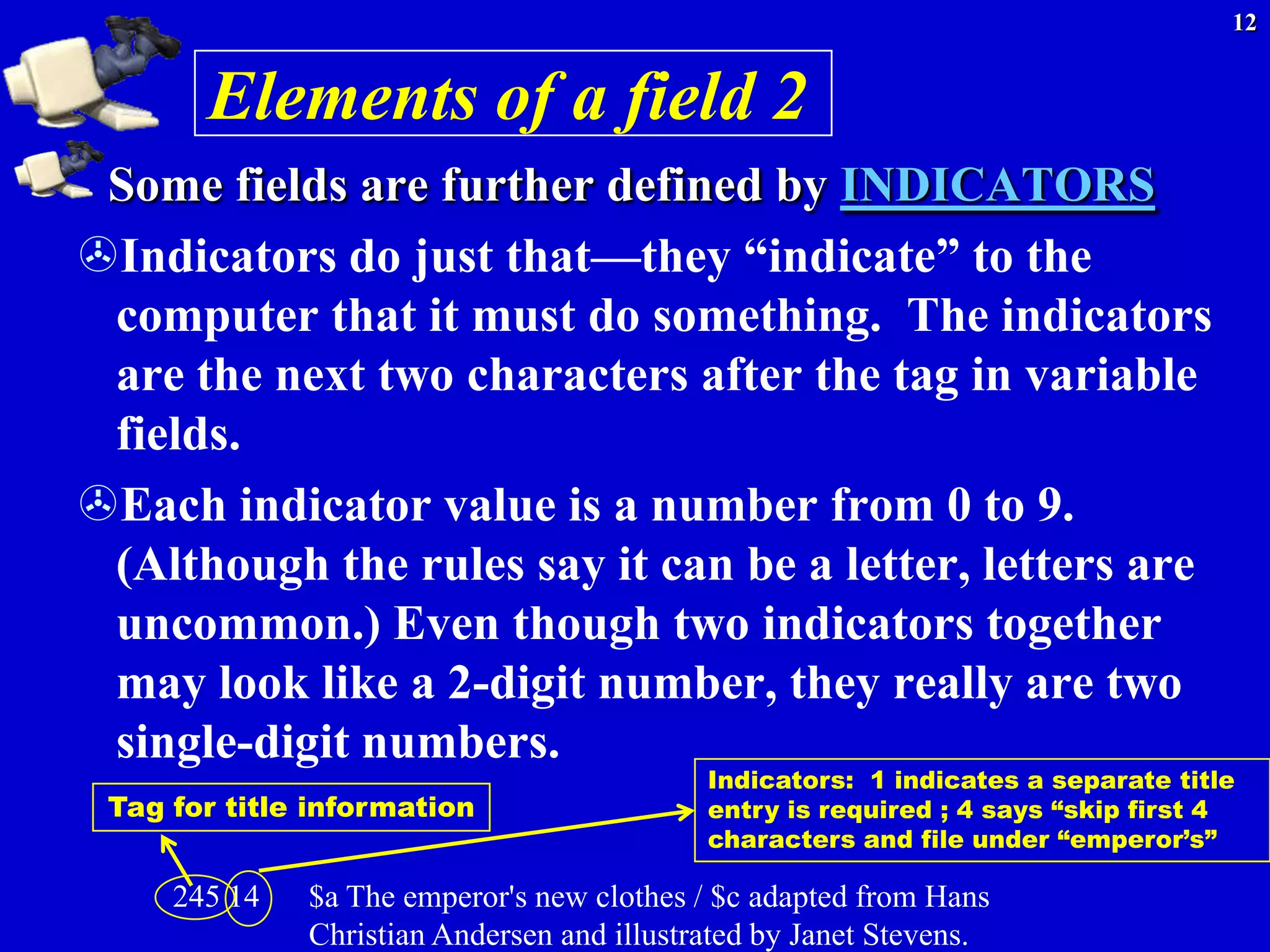 12


       Elements of a field 2
 Some fields are further defined by INDICATORS
Indicators do just that—they ―indicate‖ to the
 computer that it must do something. The indicators
 are the next two characters after the tag in variable
 fields.
Each indicator value is a number from 0 to 9.
 (Although the rules say it can be a letter, letters are
 uncommon.) Even though two indicators together
 may look like a 2-digit number, they really are two
 single-digit numbers.
                                            Indicators: 1 indicates a separate title
 Tag for title information                  entry is required ; 4 says “skip first 4
                                            characters and file under “emperor’s”

     245 14   $a The emperor's new clothes / $c adapted from Hans
              Christian Andersen and illustrated by Janet Stevens.
 