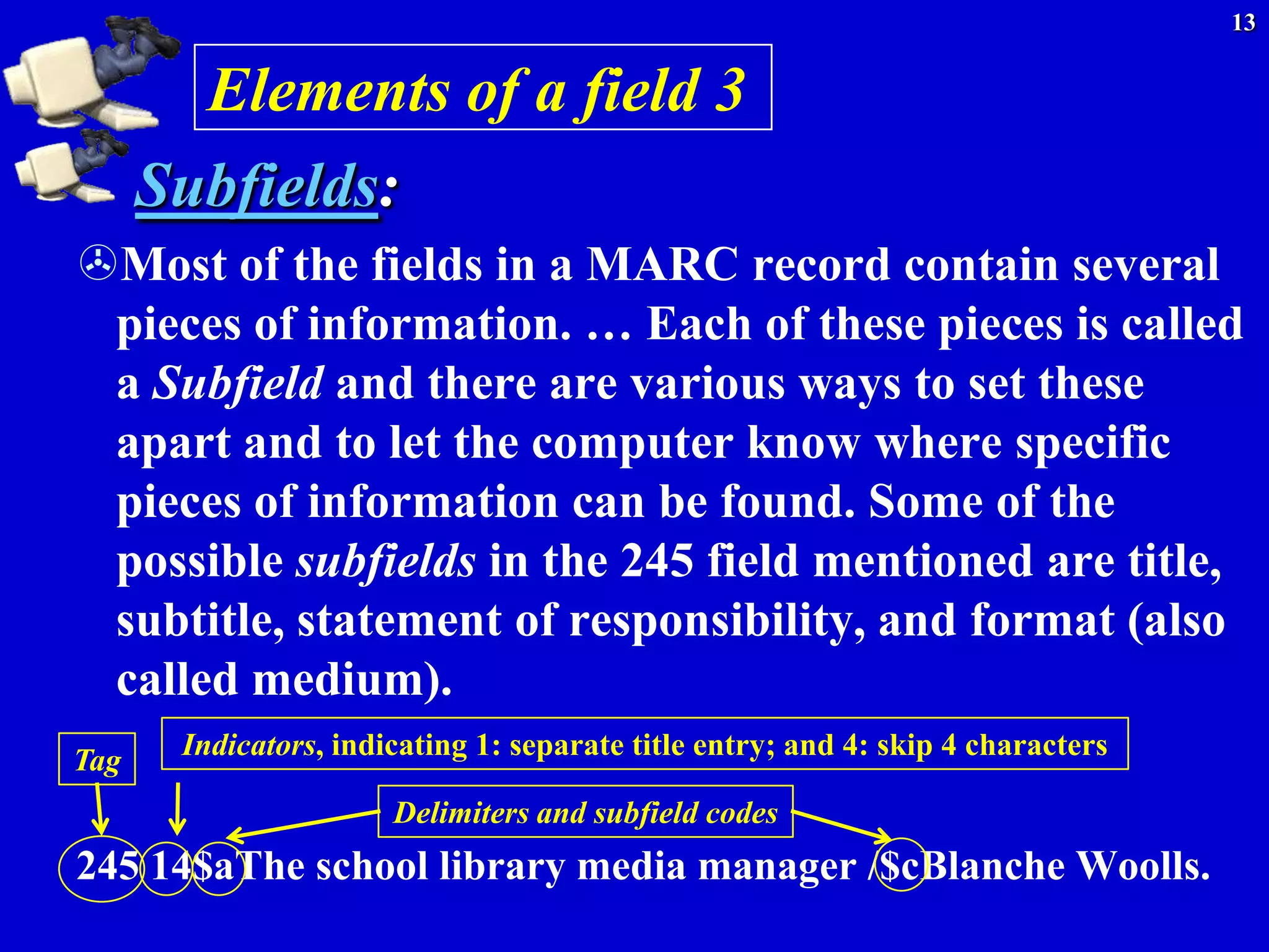 13


        Elements of a field 3
      Subfields:
Most of the fields in a MARC record contain several
 pieces of information. … Each of these pieces is called
 a Subfield and there are various ways to set these
 apart and to let the computer know where specific
 pieces of information can be found. Some of the
 possible subfields in the 245 field mentioned are title,
 subtitle, statement of responsibility, and format (also
 called medium).
Tag    Indicators, indicating 1: separate title entry; and 4: skip 4 characters

                       Delimiters and subfield codes
245 14$aThe school library media manager /$cBlanche Woolls.
 