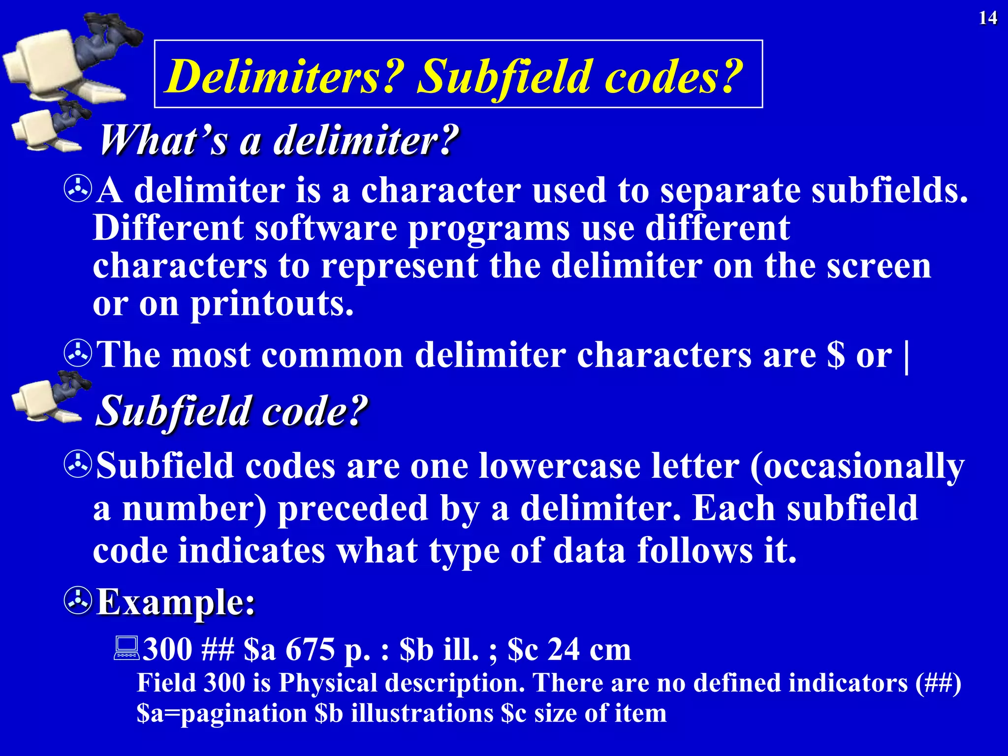 14


      Delimiters? Subfield codes?
  What’s a delimiter?
A delimiter is a character used to separate subfields.
 Different software programs use different
 characters to represent the delimiter on the screen
 or on printouts.
The most common delimiter characters are $ or |
  Subfield code?
Subfield codes are one lowercase letter (occasionally
 a number) preceded by a delimiter. Each subfield
 code indicates what type of data follows it.
Example:
   300 ## $a 675 p. : $b ill. ; $c 24 cm
    Field 300 is Physical description. There are no defined indicators (##)
    $a=pagination $b illustrations $c size of item
 