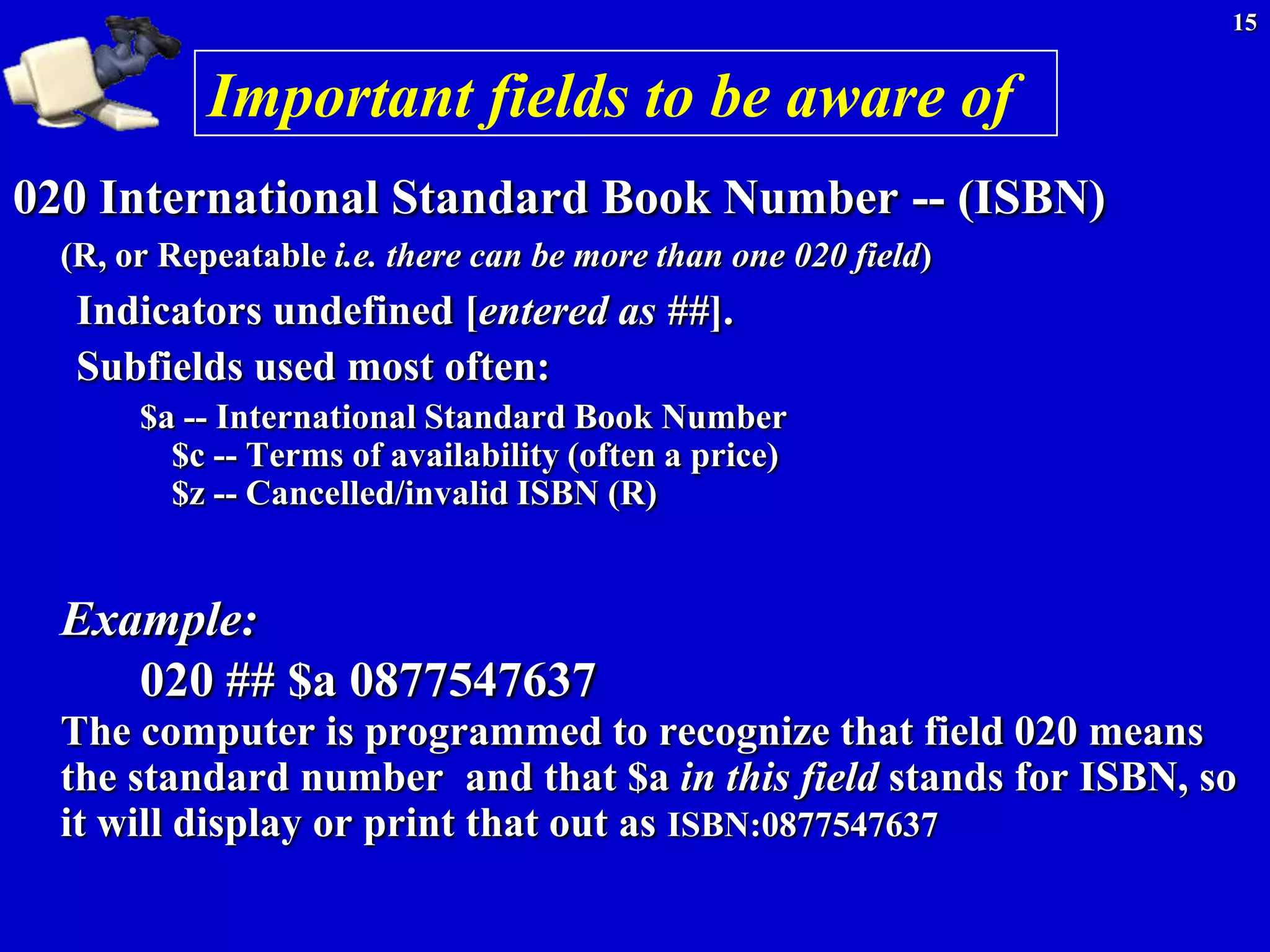 15


            Important fields to be aware of
020 International Standard Book Number -- (ISBN)
  (R, or Repeatable i.e. there can be more than one 020 field)
   Indicators undefined [entered as ##].
   Subfields used most often:
       $a -- International Standard Book Number
         $c -- Terms of availability (often a price)
         $z -- Cancelled/invalid ISBN (R)


  Example:
     020 ## $a 0877547637
  The computer is programmed to recognize that field 020 means
  the standard number and that $a in this field stands for ISBN, so
  it will display or print that out as ISBN:0877547637
 