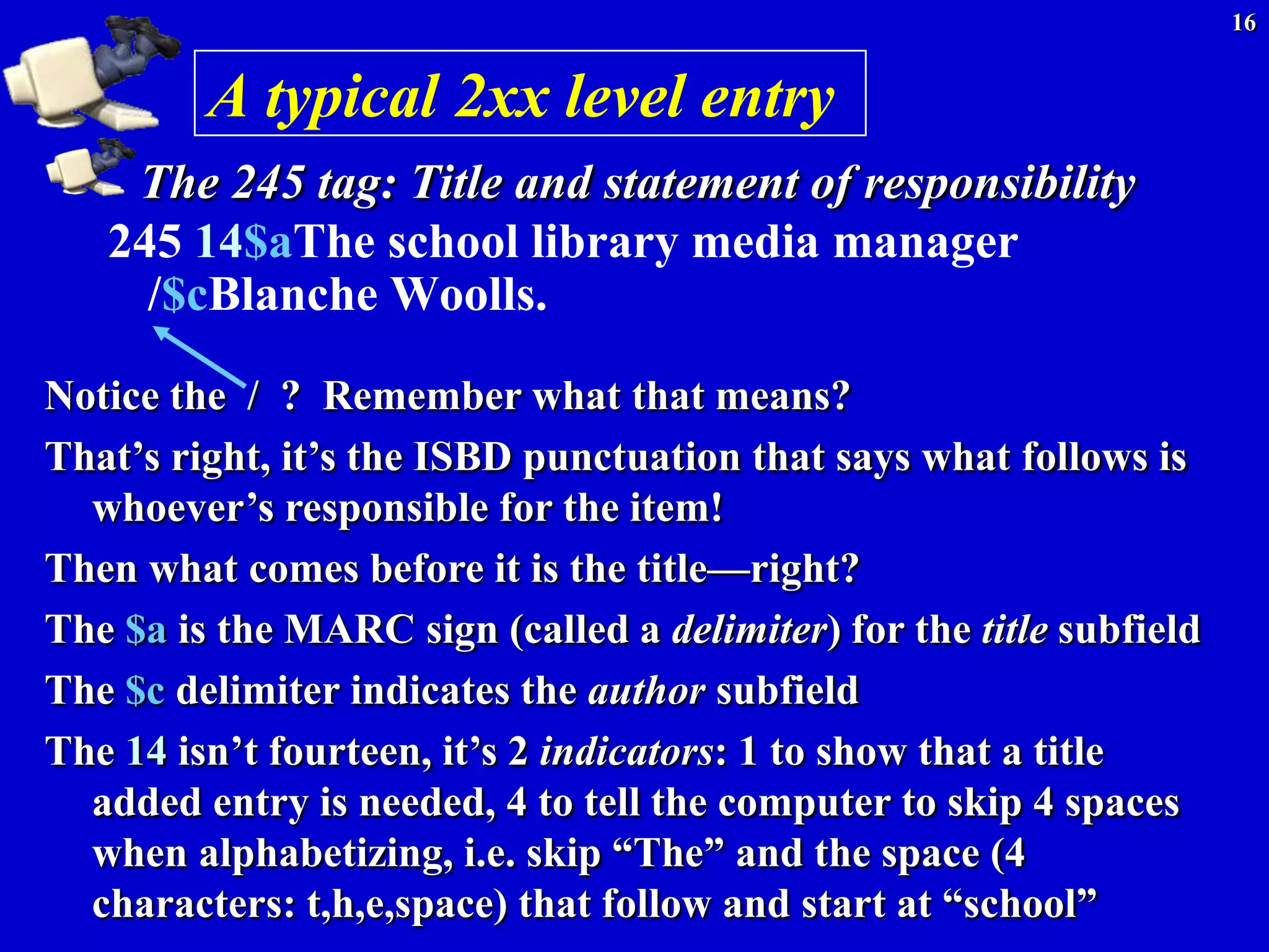 16


         A typical 2xx level entry
    The 245 tag: Title and statement of responsibility
   245 14$aThe school library media manager
     /$cBlanche Woolls.

Notice the / ? Remember what that means?
That’s right, it’s the ISBD punctuation that says what follows is
  whoever’s responsible for the item!
Then what comes before it is the title—right?
The $a is the MARC sign (called a delimiter) for the title subfield
The $c delimiter indicates the author subfield
The 14 isn’t fourteen, it’s 2 indicators: 1 to show that a title
  added entry is needed, 4 to tell the computer to skip 4 spaces
  when alphabetizing, i.e. skip ―The‖ and the space (4
  characters: t,h,e,space) that follow and start at ―school‖
 