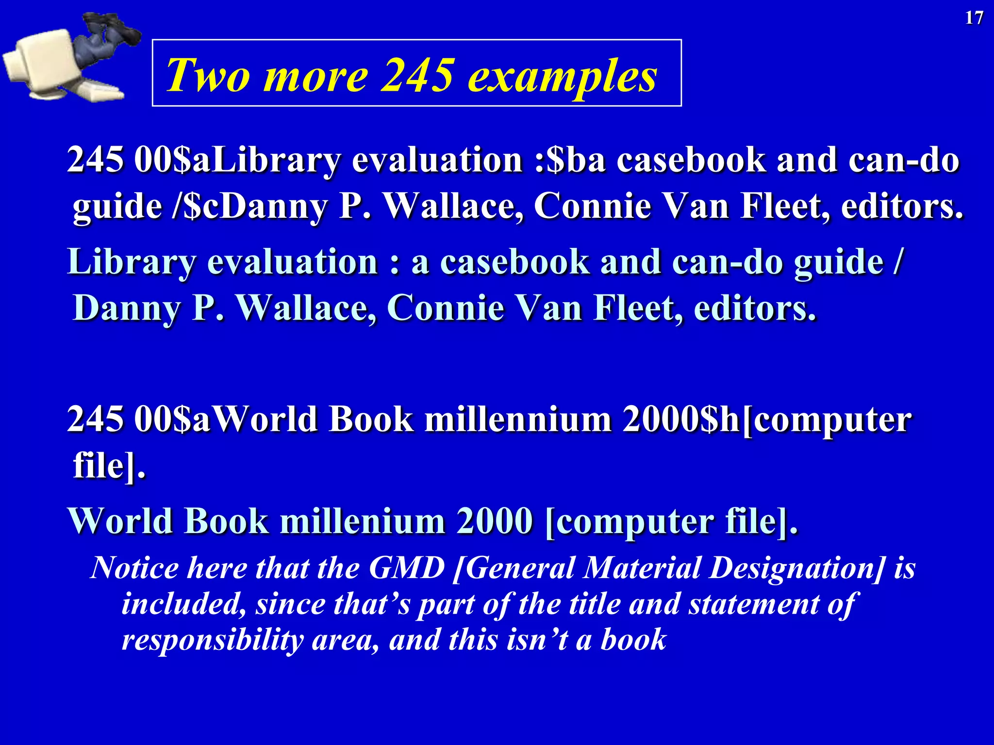 17


      Two more 245 examples
245 00$aLibrary evaluation :$ba casebook and can-do
guide /$cDanny P. Wallace, Connie Van Fleet, editors.
Library evaluation : a casebook and can-do guide /
Danny P. Wallace, Connie Van Fleet, editors.

245 00$aWorld Book millennium 2000$h[computer
file].
World Book millenium 2000 [computer file].
 Notice here that the GMD [General Material Designation] is
  included, since that’s part of the title and statement of
  responsibility area, and this isn’t a book
 