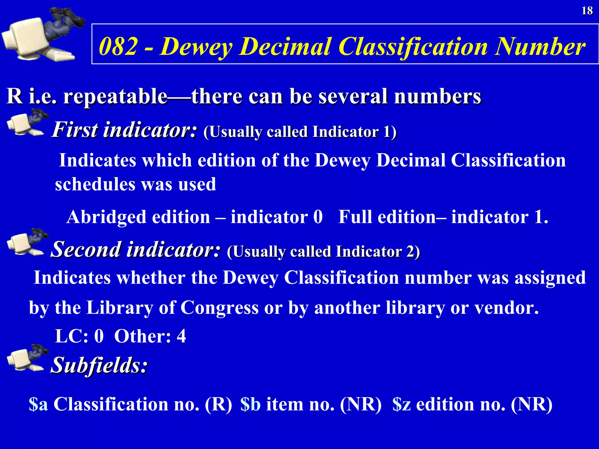 18


          082 - Dewey Decimal Classification Number
R i.e. repeatable—there can be several numbers
     First indicator: (Usually called Indicator 1)
      Indicates which edition of the Dewey Decimal Classification
     schedules was used
      Abridged edition – indicator 0 Full edition– indicator 1.
    Second indicator: (Usually called Indicator 2)
  Indicates whether the Dewey Classification number was assigned
  by the Library of Congress or by another library or vendor.
     LC: 0 Other: 4
    Subfields:
  $a Classification no. (R) $b item no. (NR) $z edition no. (NR)
 