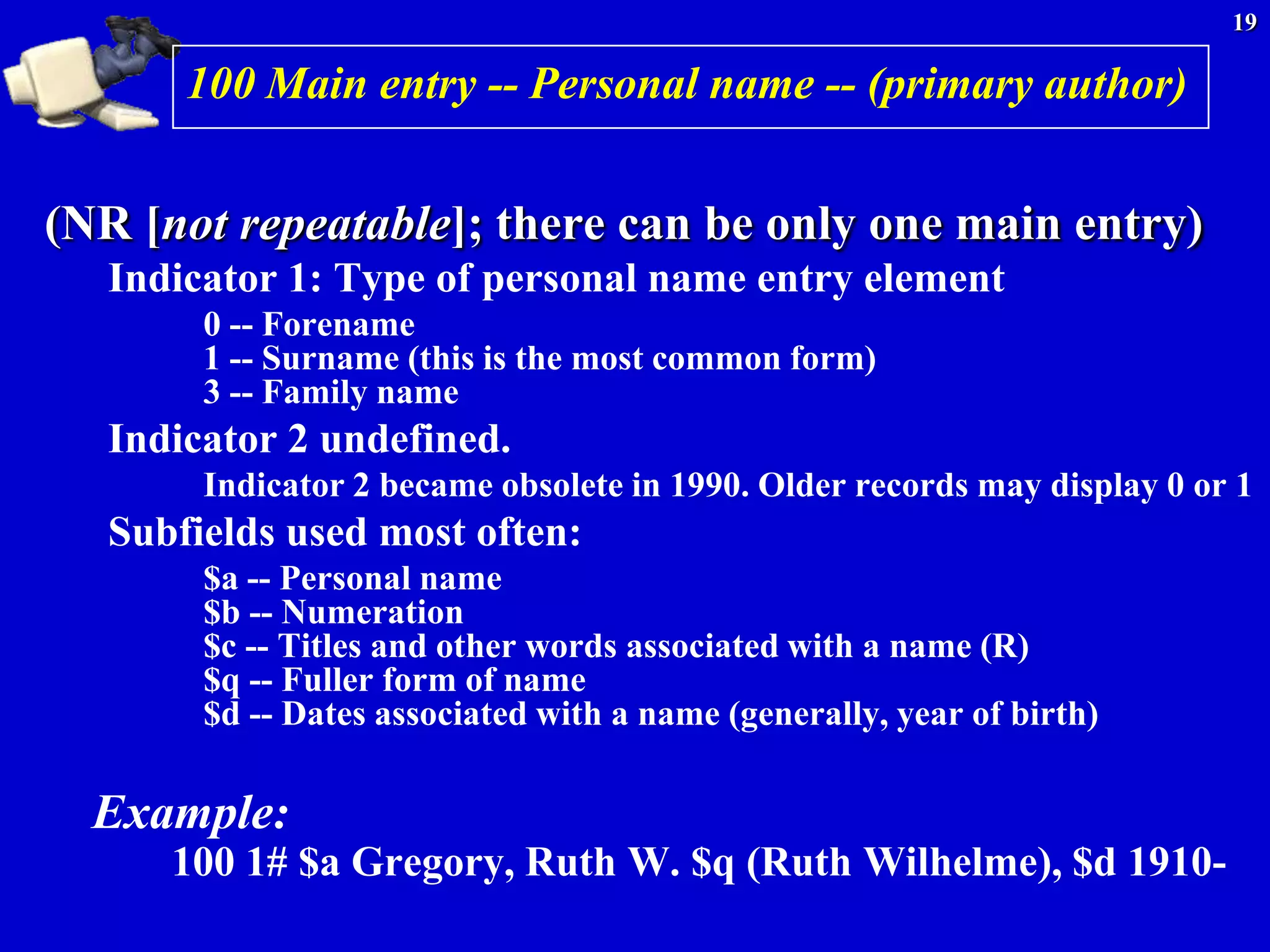 19

       100 Main entry -- Personal name -- (primary author)


(NR [not repeatable]; there can be only one main entry)
   Indicator 1: Type of personal name entry element
        0 -- Forename
        1 -- Surname (this is the most common form)
        3 -- Family name
   Indicator 2 undefined.
        Indicator 2 became obsolete in 1990. Older records may display 0 or 1
   Subfields used most often:
        $a -- Personal name
        $b -- Numeration
        $c -- Titles and other words associated with a name (R)
        $q -- Fuller form of name
        $d -- Dates associated with a name (generally, year of birth)

  Example:
      100 1# $a Gregory, Ruth W. $q (Ruth Wilhelme), $d 1910-
 