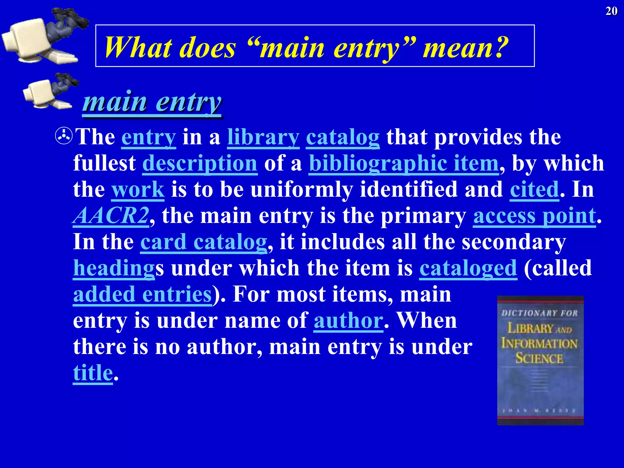 20


    What does “main entry” mean?
  main entry
The entry in a library catalog that provides the
 fullest description of a bibliographic item, by which
 the work is to be uniformly identified and cited. In
 AACR2, the main entry is the primary access point.
 In the card catalog, it includes all the secondary
 headings under which the item is cataloged (called
 added entries). For most items, main
 entry is under name of author. When
 there is no author, main entry is under
 title.
 