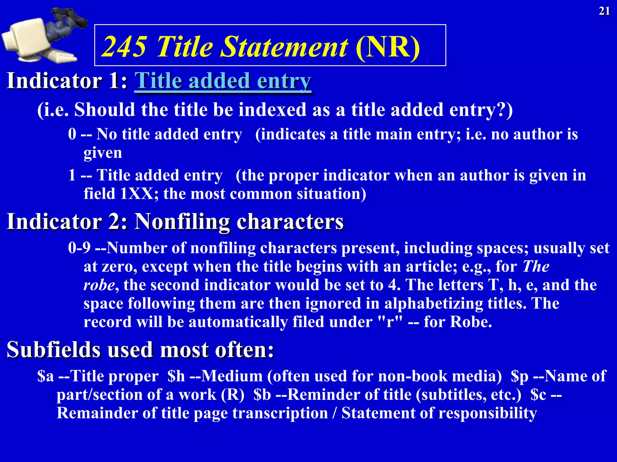 21


           245 Title Statement (NR)
Indicator 1: Title added entry
   (i.e. Should the title be indexed as a title added entry?)
       0 -- No title added entry (indicates a title main entry; i.e. no author is
         given
       1 -- Title added entry (the proper indicator when an author is given in
         field 1XX; the most common situation)
Indicator 2: Nonfiling characters
       0-9 --Number of nonfiling characters present, including spaces; usually set
         at zero, except when the title begins with an article; e.g., for The
         robe, the second indicator would be set to 4. The letters T, h, e, and the
         space following them are then ignored in alphabetizing titles. The
         record will be automatically filed under "r" -- for Robe.
Subfields used most often:
   $a --Title proper $h --Medium (often used for non-book media) $p --Name of
      part/section of a work (R) $b --Reminder of title (subtitles, etc.) $c --
      Remainder of title page transcription / Statement of responsibility
 
