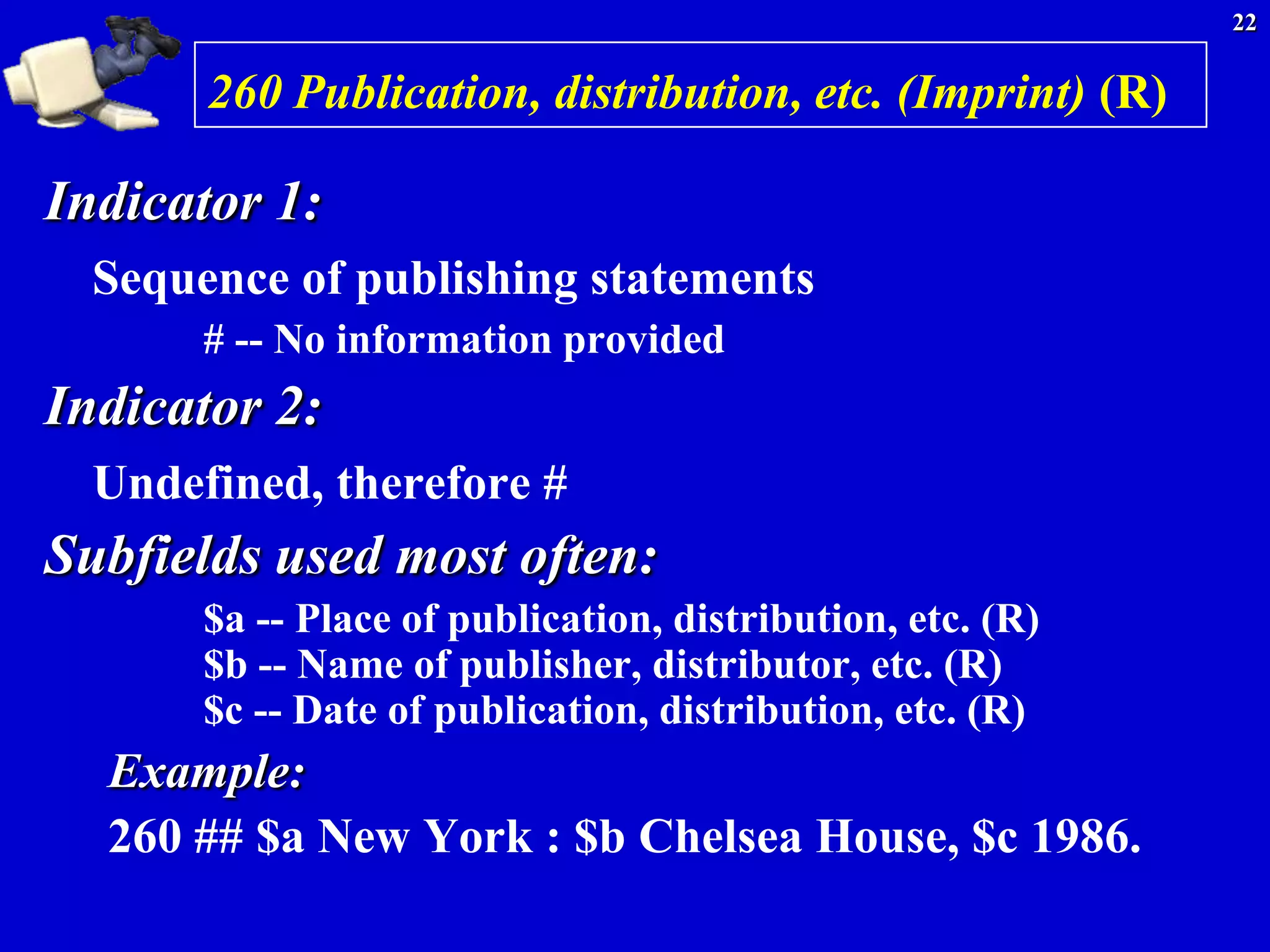 22


       260 Publication, distribution, etc. (Imprint) (R)

Indicator 1:
  Sequence of publishing statements
       # -- No information provided
Indicator 2:
  Undefined, therefore #
Subfields used most often:
       $a -- Place of publication, distribution, etc. (R)
       $b -- Name of publisher, distributor, etc. (R)
       $c -- Date of publication, distribution, etc. (R)
  Example:
  260 ## $a New York : $b Chelsea House, $c 1986.
 
