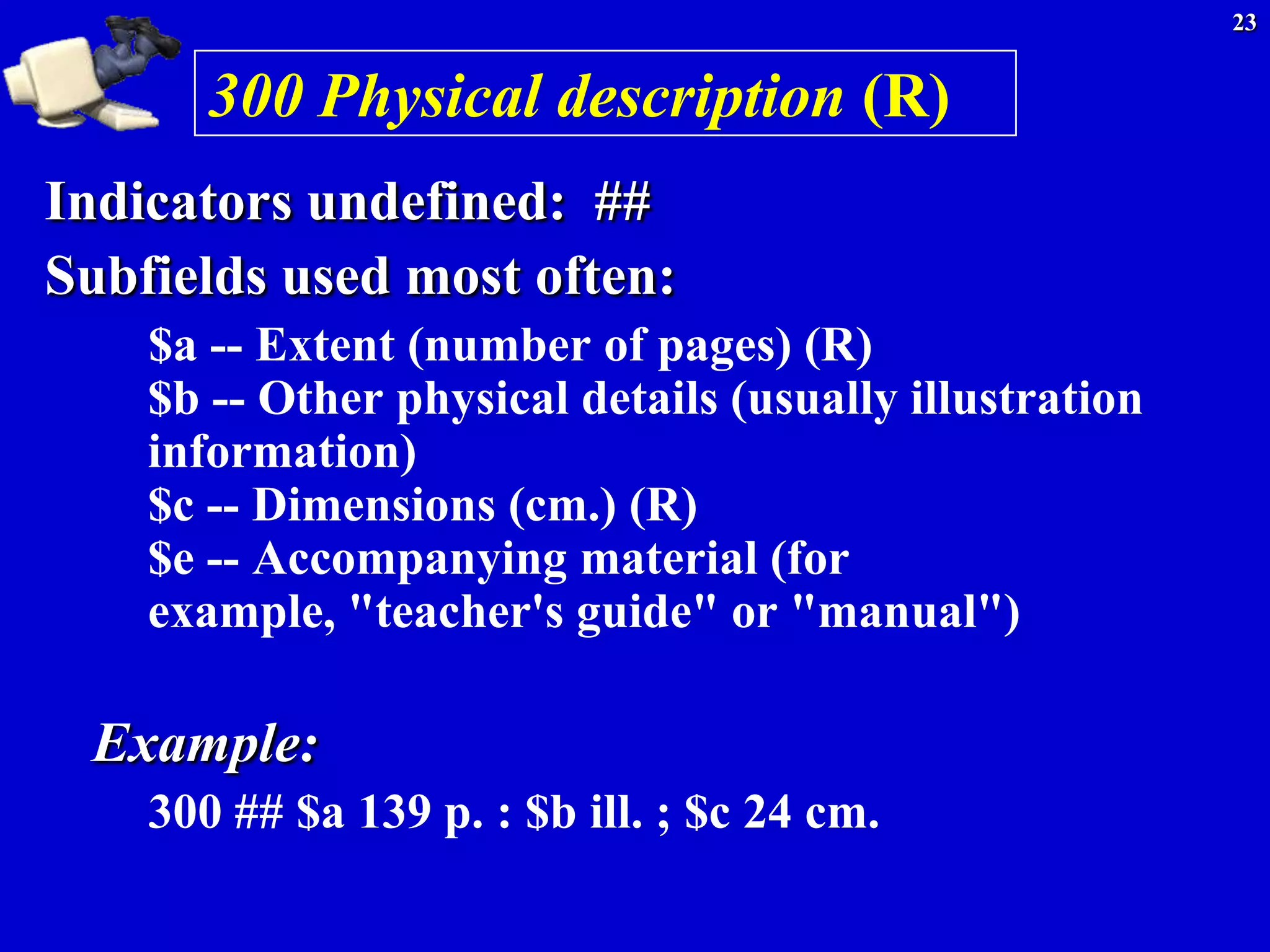 23


       300 Physical description (R)
Indicators undefined: ##
Subfields used most often:
    $a -- Extent (number of pages) (R)
    $b -- Other physical details (usually illustration
    information)
    $c -- Dimensions (cm.) (R)
    $e -- Accompanying material (for
    example, "teacher's guide" or "manual")

 Example:
    300 ## $a 139 p. : $b ill. ; $c 24 cm.
 