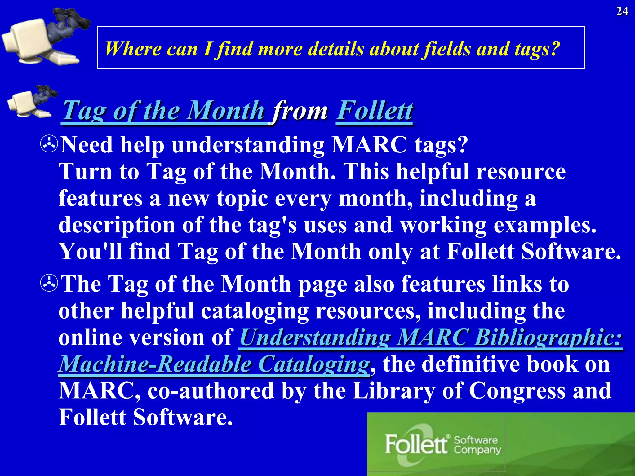 24


      Where can I find more details about fields and tags?


  Tag of the Month from Follett
Need help understanding MARC tags?
 Turn to Tag of the Month. This helpful resource
 features a new topic every month, including a
 description of the tag's uses and working examples.
 You'll find Tag of the Month only at Follett Software.
The Tag of the Month page also features links to
 other helpful cataloging resources, including the
 online version of Understanding MARC Bibliographic:
 Machine-Readable Cataloging, the definitive book on
 MARC, co-authored by the Library of Congress and
 Follett Software.
 