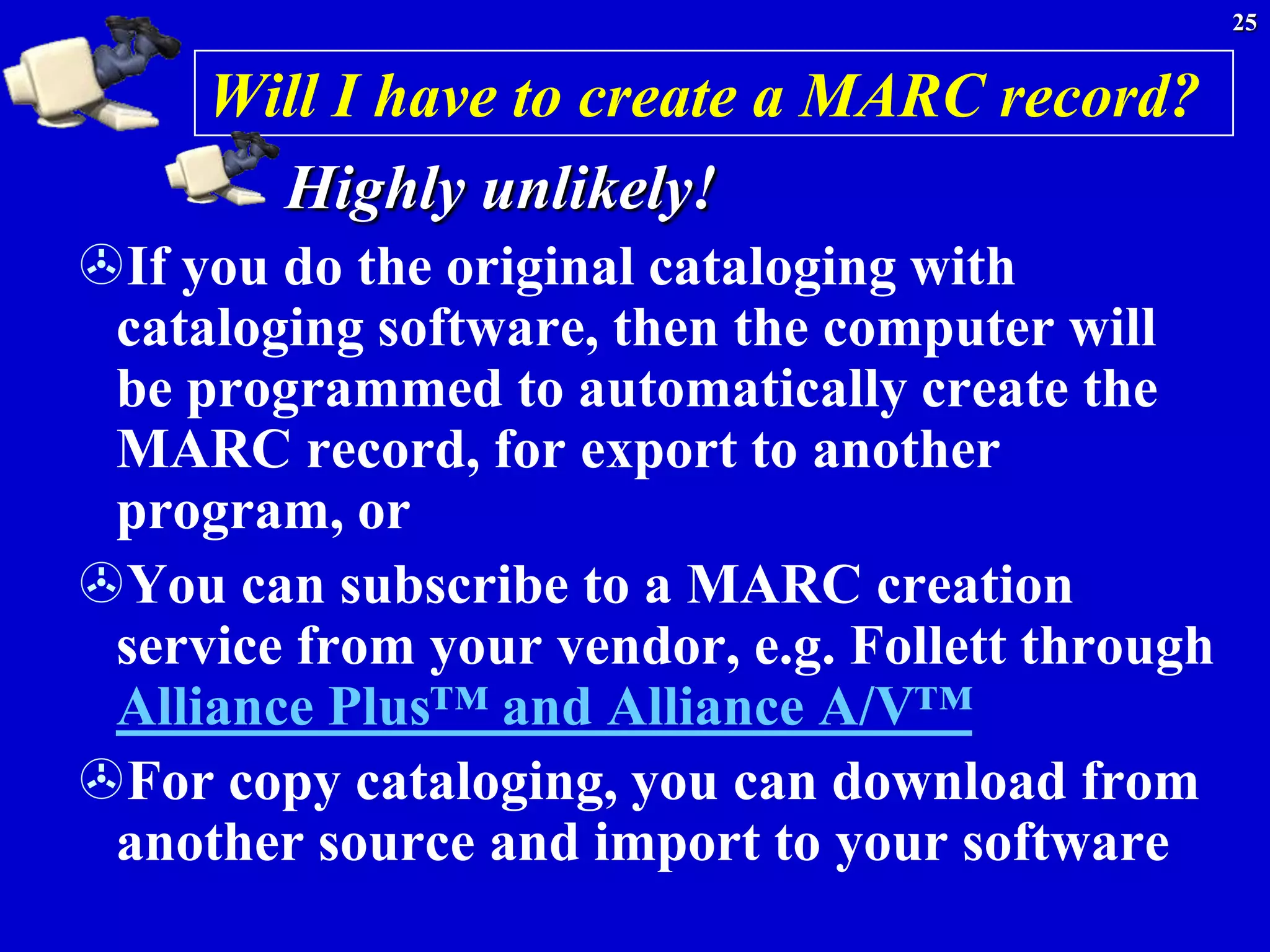 25


     Will I have to create a MARC record?
       Highly unlikely!
If you do the original cataloging with
 cataloging software, then the computer will
 be programmed to automatically create the
 MARC record, for export to another
 program, or
You can subscribe to a MARC creation
 service from your vendor, e.g. Follett through
 Alliance Plus™ and Alliance A/V™
For copy cataloging, you can download from
 another source and import to your software
 