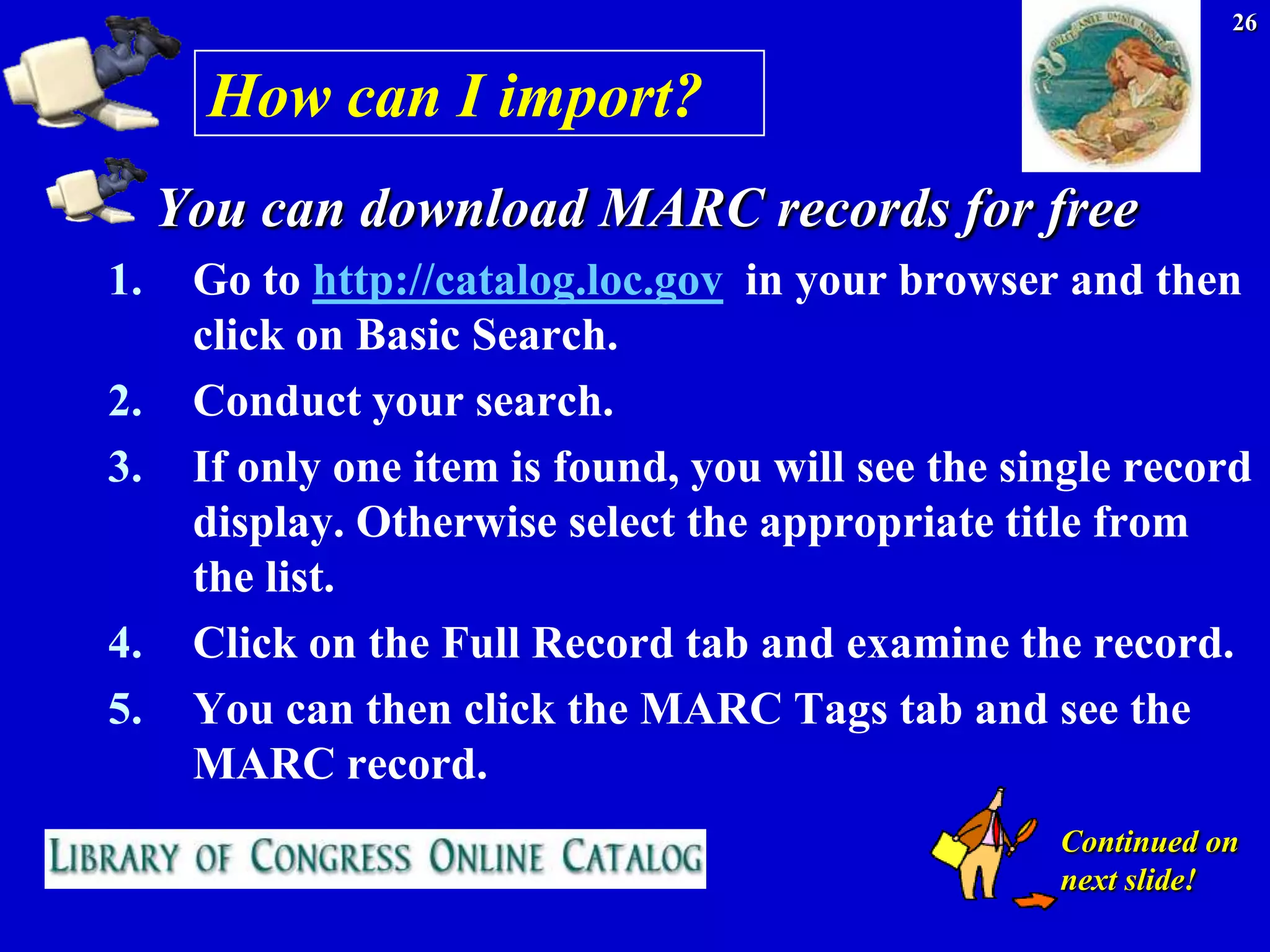 26


       How can I import?
     You can download MARC records for free
1.    Go to http://catalog.loc.gov in your browser and then
      click on Basic Search.
2.    Conduct your search.
3.    If only one item is found, you will see the single record
      display. Otherwise select the appropriate title from
      the list.
4.    Click on the Full Record tab and examine the record.
5.    You can then click the MARC Tags tab and see the
      MARC record.
                                                    Continued on
                                                    next slide!
 
