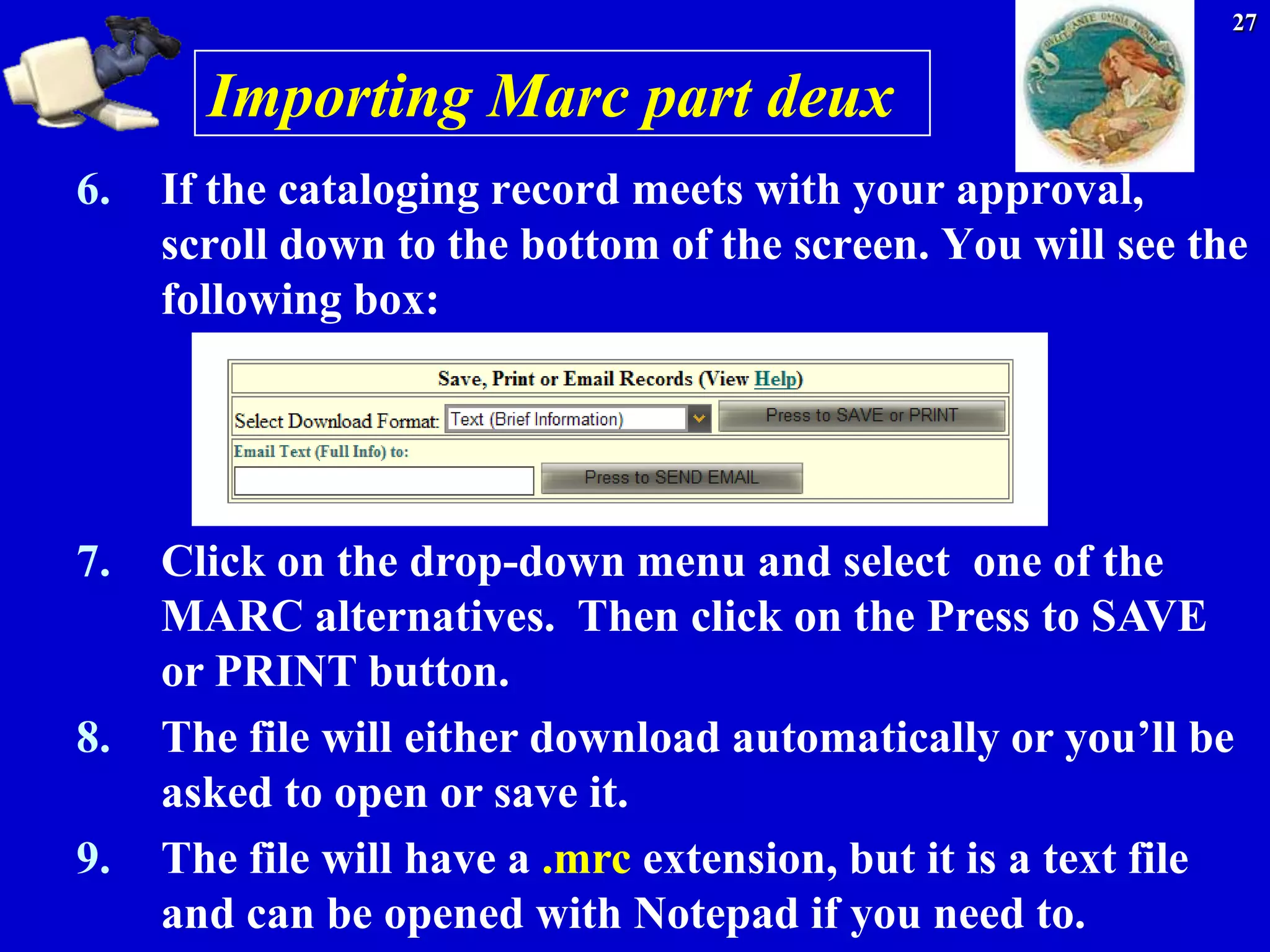 27


       Importing Marc part deux
6.   If the cataloging record meets with your approval,
     scroll down to the bottom of the screen. You will see the
     following box:




7.   Click on the drop-down menu and select one of the
     MARC alternatives. Then click on the Press to SAVE
     or PRINT button.
8.   The file will either download automatically or you’ll be
     asked to open or save it.
9.   The file will have a .mrc extension, but it is a text file
     and can be opened with Notepad if you need to.
 