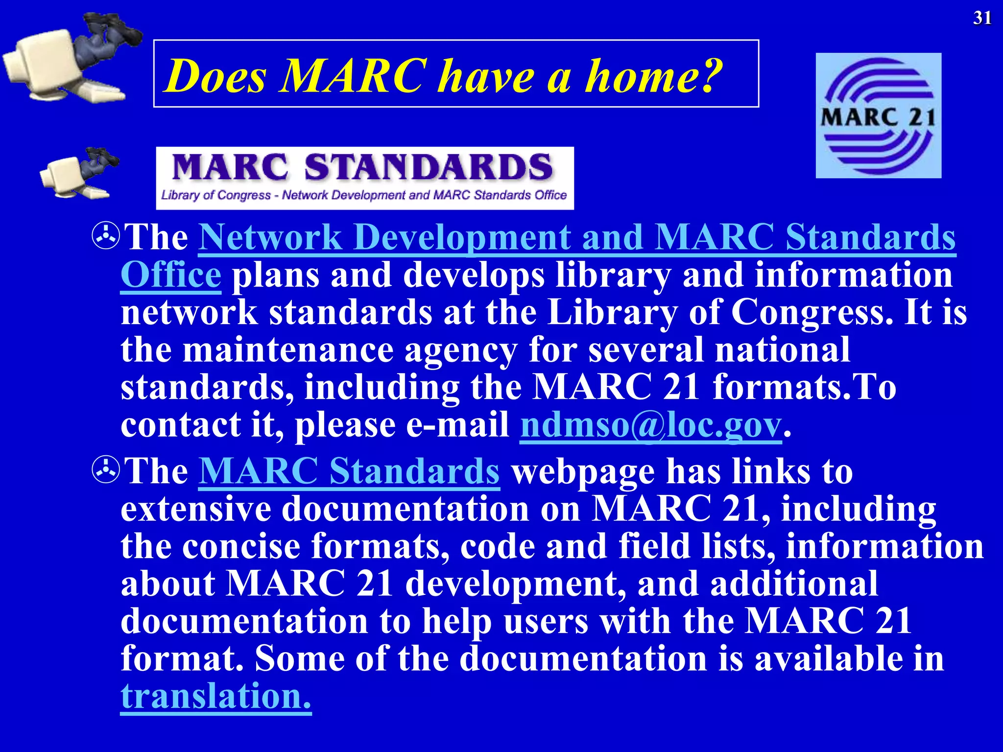31


    Does MARC have a home?


The Network Development and MARC Standards
 Office plans and develops library and information
 network standards at the Library of Congress. It is
 the maintenance agency for several national
 standards, including the MARC 21 formats.To
 contact it, please e-mail ndmso@loc.gov.
The MARC Standards webpage has links to
 extensive documentation on MARC 21, including
 the concise formats, code and field lists, information
 about MARC 21 development, and additional
 documentation to help users with the MARC 21
 format. Some of the documentation is available in
 translation.
 