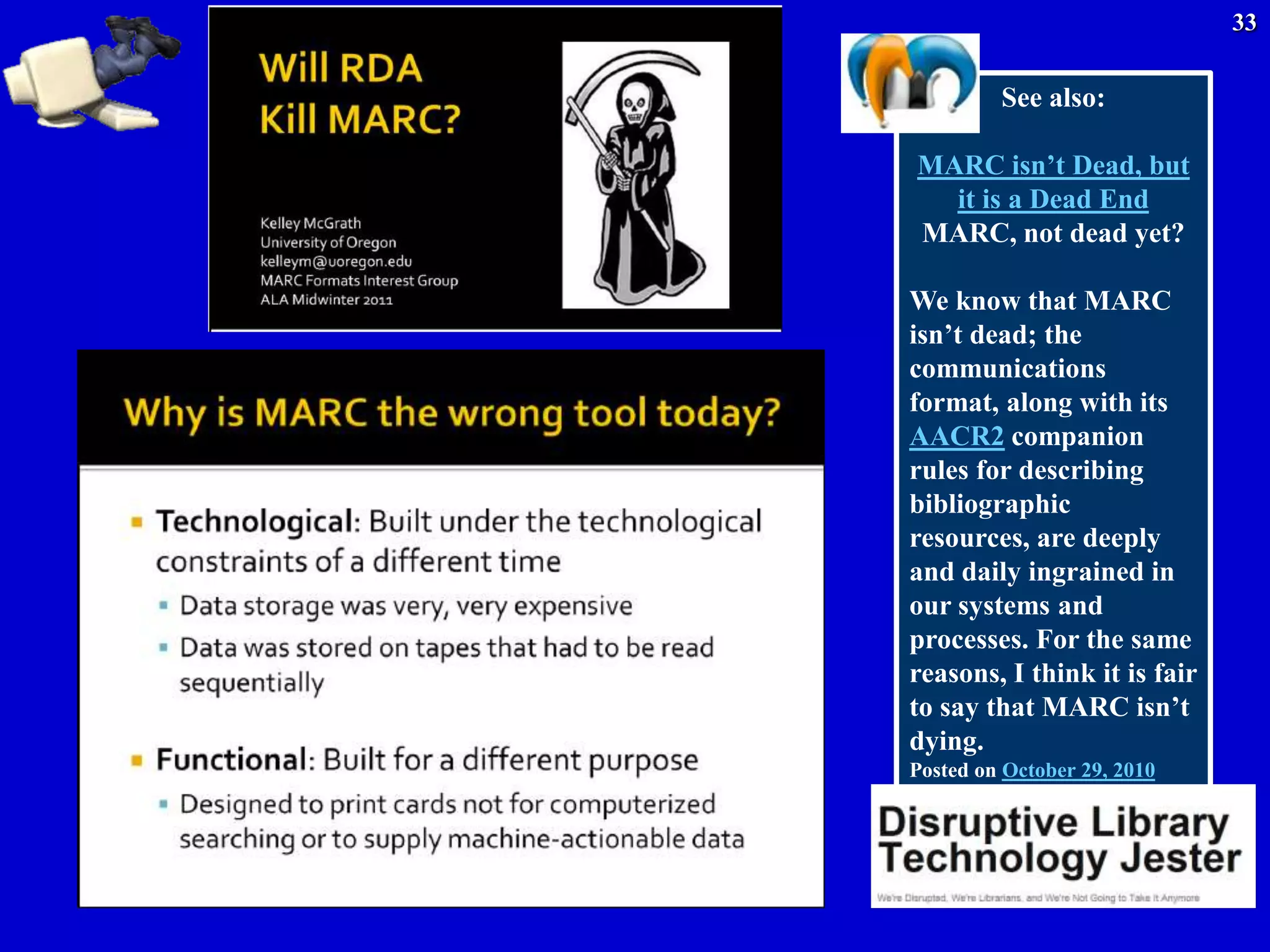 33


         See also:

MARC isn’t Dead, but
  it is a Dead End
MARC, not dead yet?

We know that MARC
isn’t dead; the
communications
format, along with its
AACR2 companion
rules for describing
bibliographic
resources, are deeply
and daily ingrained in
our systems and
processes. For the same
reasons, I think it is fair
to say that MARC isn’t
dying.
Posted on October 29, 2010
 