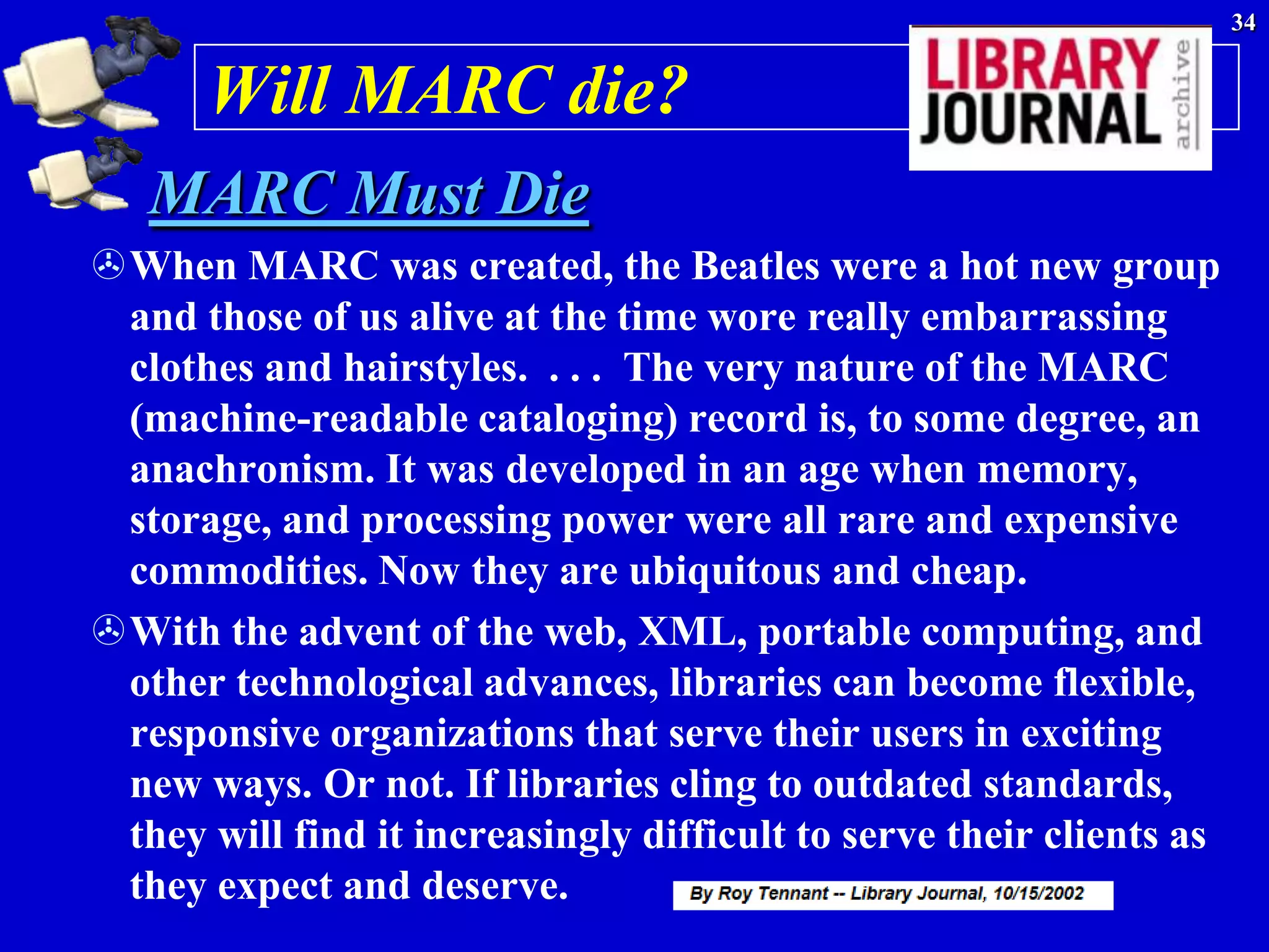34


      Will MARC die?
   MARC Must Die
When MARC was created, the Beatles were a hot new group
 and those of us alive at the time wore really embarrassing
 clothes and hairstyles. . . . The very nature of the MARC
 (machine-readable cataloging) record is, to some degree, an
 anachronism. It was developed in an age when memory,
 storage, and processing power were all rare and expensive
 commodities. Now they are ubiquitous and cheap.
With the advent of the web, XML, portable computing, and
 other technological advances, libraries can become flexible,
 responsive organizations that serve their users in exciting
 new ways. Or not. If libraries cling to outdated standards,
 they will find it increasingly difficult to serve their clients as
 they expect and deserve.
 