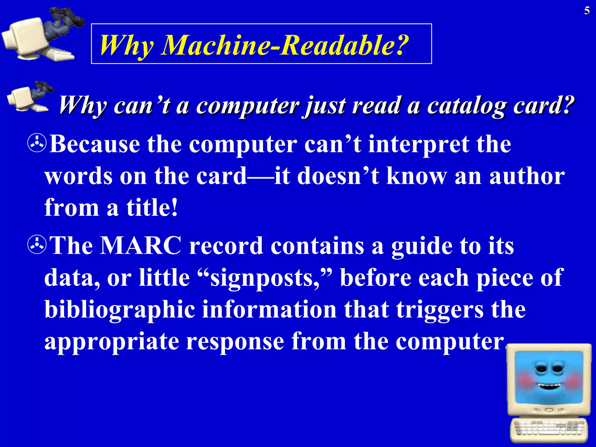 5


      Why Machine-Readable?
  Why can’t a computer just read a catalog card?
Because the computer can’t interpret the
 words on the card—it doesn’t know an author
 from a title!
The MARC record contains a guide to its
 data, or little ―signposts,‖ before each piece of
 bibliographic information that triggers the
 appropriate response from the computer.
 
