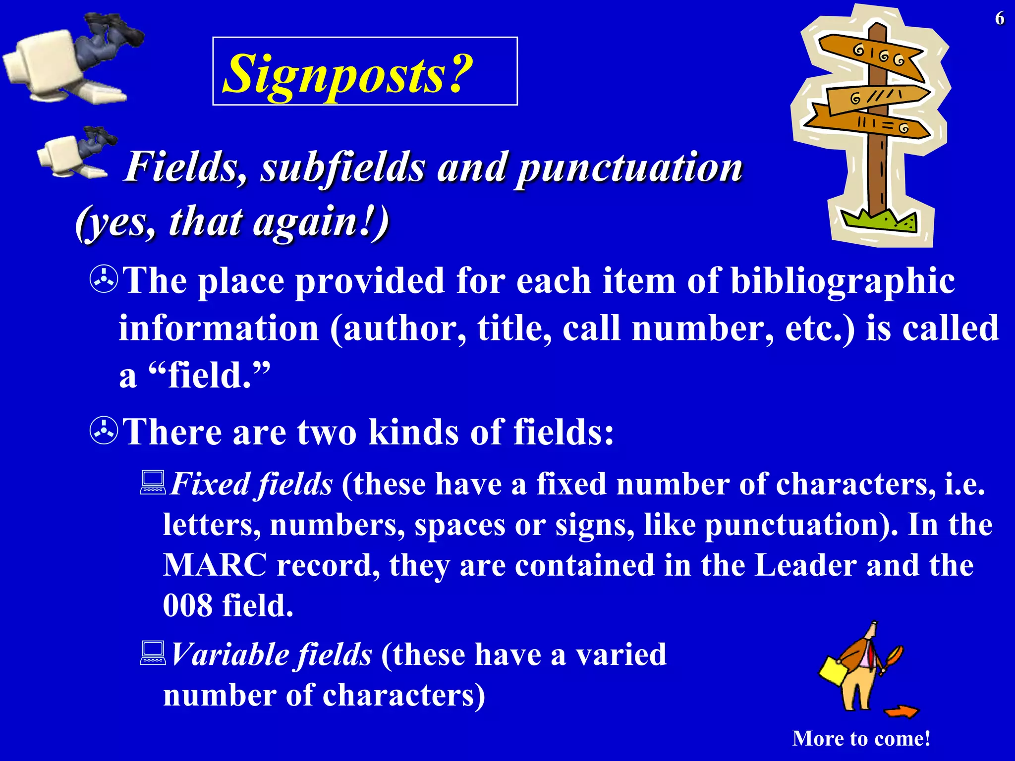 6


         Signposts?
   Fields, subfields and punctuation
(yes, that again!)
The place provided for each item of bibliographic
 information (author, title, call number, etc.) is called
 a ―field.‖
There are two kinds of fields:
   Fixed fields (these have a fixed number of characters, i.e.
    letters, numbers, spaces or signs, like punctuation). In the
    MARC record, they are contained in the Leader and the
    008 field.
   Variable fields (these have a varied
    number of characters)
                                                 More to come!
 