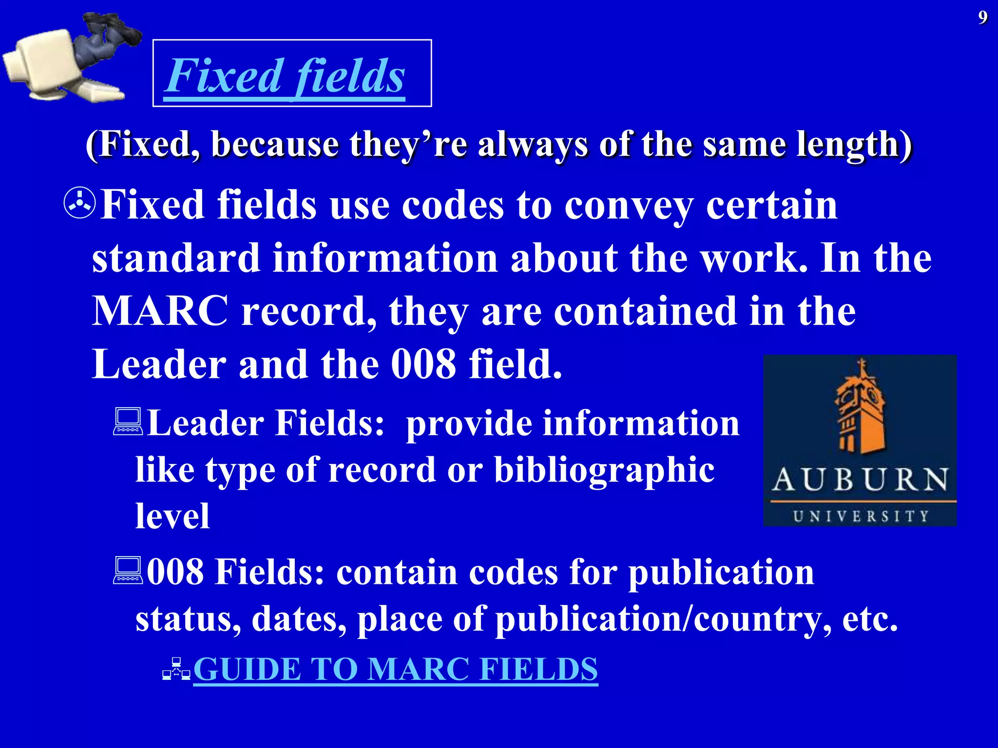 9


     Fixed fields
 (Fixed, because they’re always of the same length)
Fixed fields use codes to convey certain
 standard information about the work. In the
 MARC record, they are contained in the
 Leader and the 008 field.
  Leader Fields: provide information
   like type of record or bibliographic
   level
  008 Fields: contain codes for publication
   status, dates, place of publication/country, etc.
     GUIDE TO MARC FIELDS
 