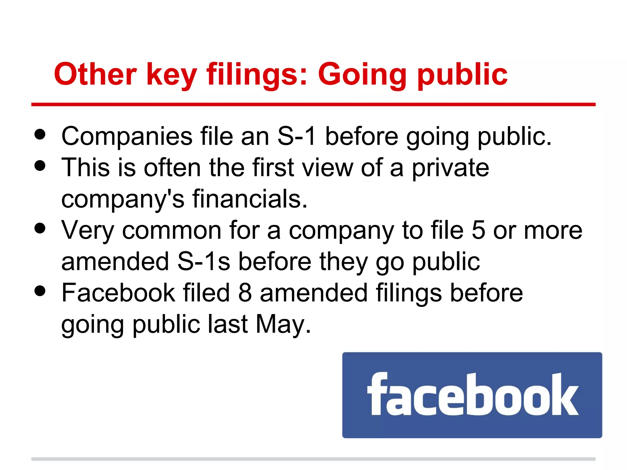 Other key filings: Going public

•   Companies file an S-1 before going public.
•   This is often the first view of a private
    company's financials.
•   Very common for a company to file 5 or more
    amended S-1s before they go public
•   Facebook filed 8 amended filings before
    going public last May.
 