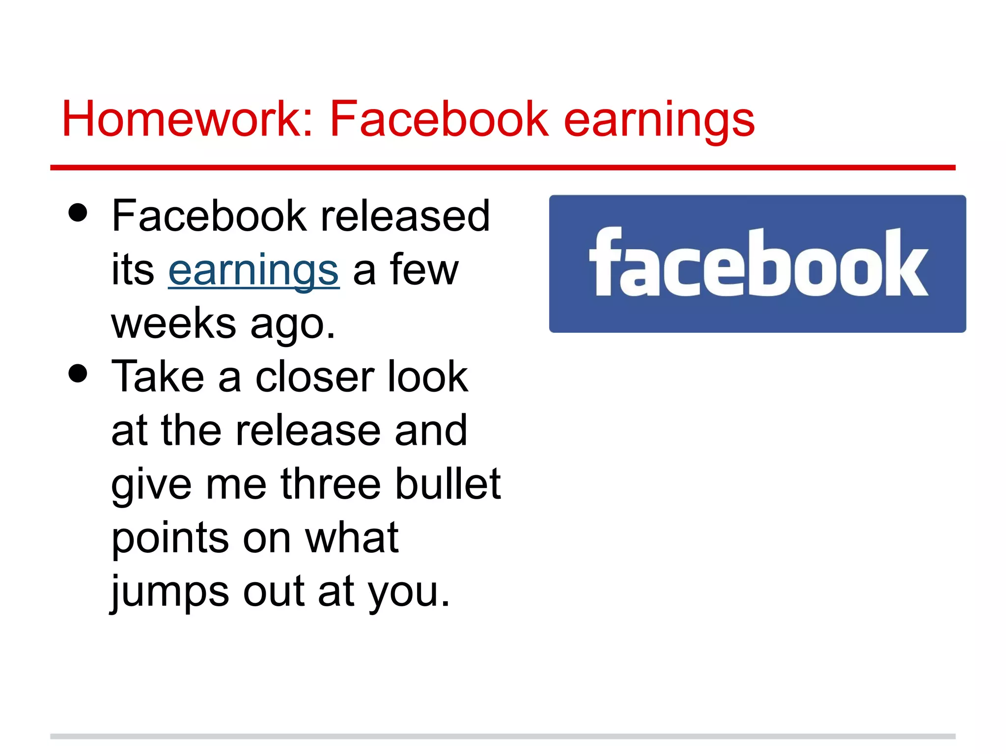 Homework: Facebook earnings

• Facebook released
    its earnings a few
    weeks ago.
•   Take a closer look
    at the release and
    give me three bullet
    points on what
    jumps out at you.
 