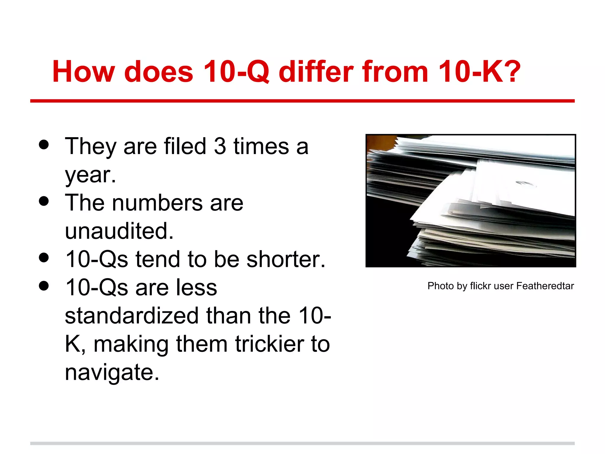 How does 10-Q differ from 10-K?

•   They are filed 3 times a
    year.
•   The numbers are
    unaudited.
•   10-Qs tend to be shorter.
•   10-Qs are less               Photo by flickr user Featheredtar


    standardized than the 10-
    K, making them trickier to
    navigate.
 