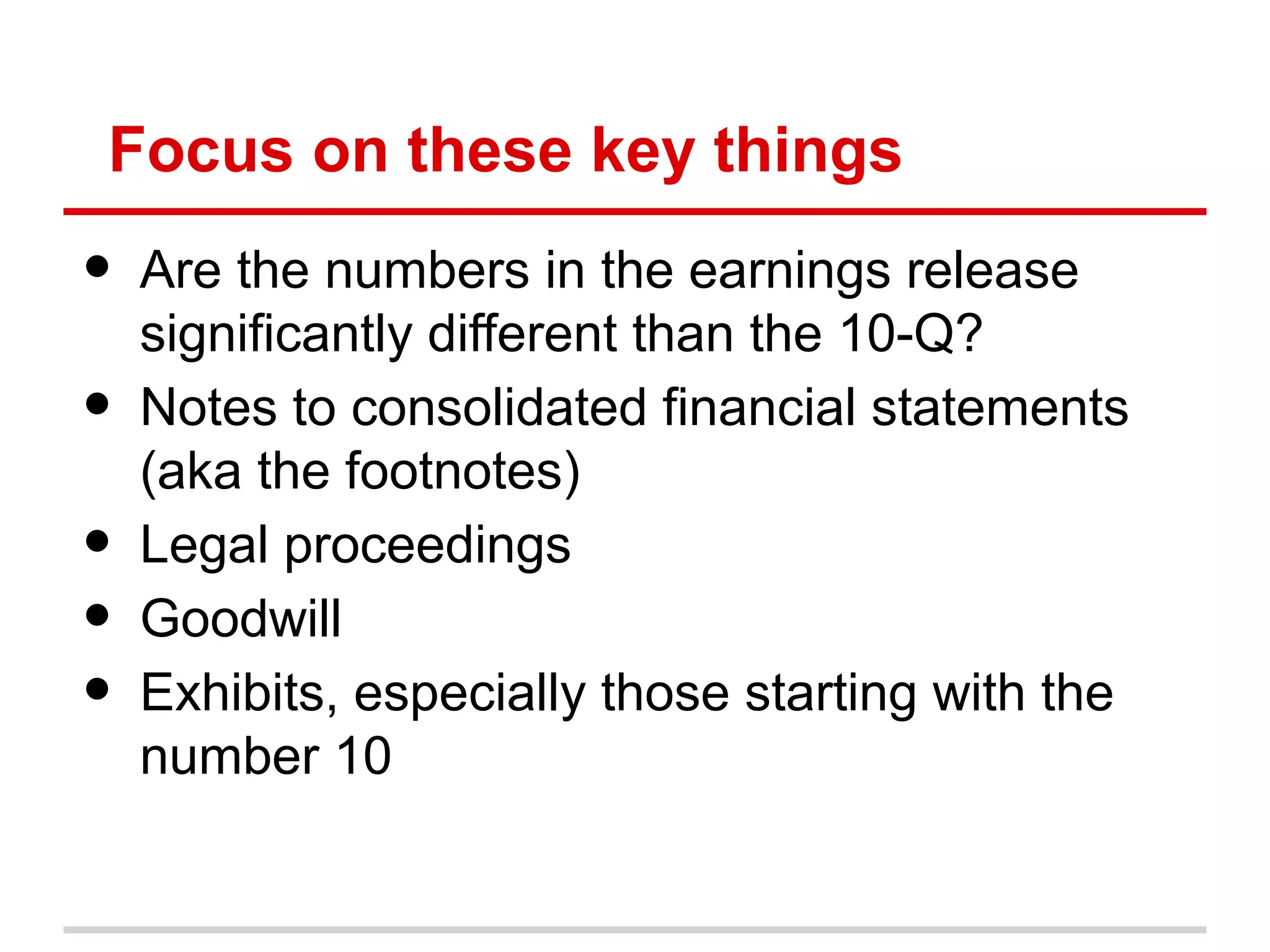 Focus on these key things
•   Are the numbers in the earnings release
    significantly different than the 10-Q?
•   Notes to consolidated financial statements
    (aka the footnotes)
•   Legal proceedings
•   Goodwill
•   Exhibits, especially those starting with the
    number 10
 