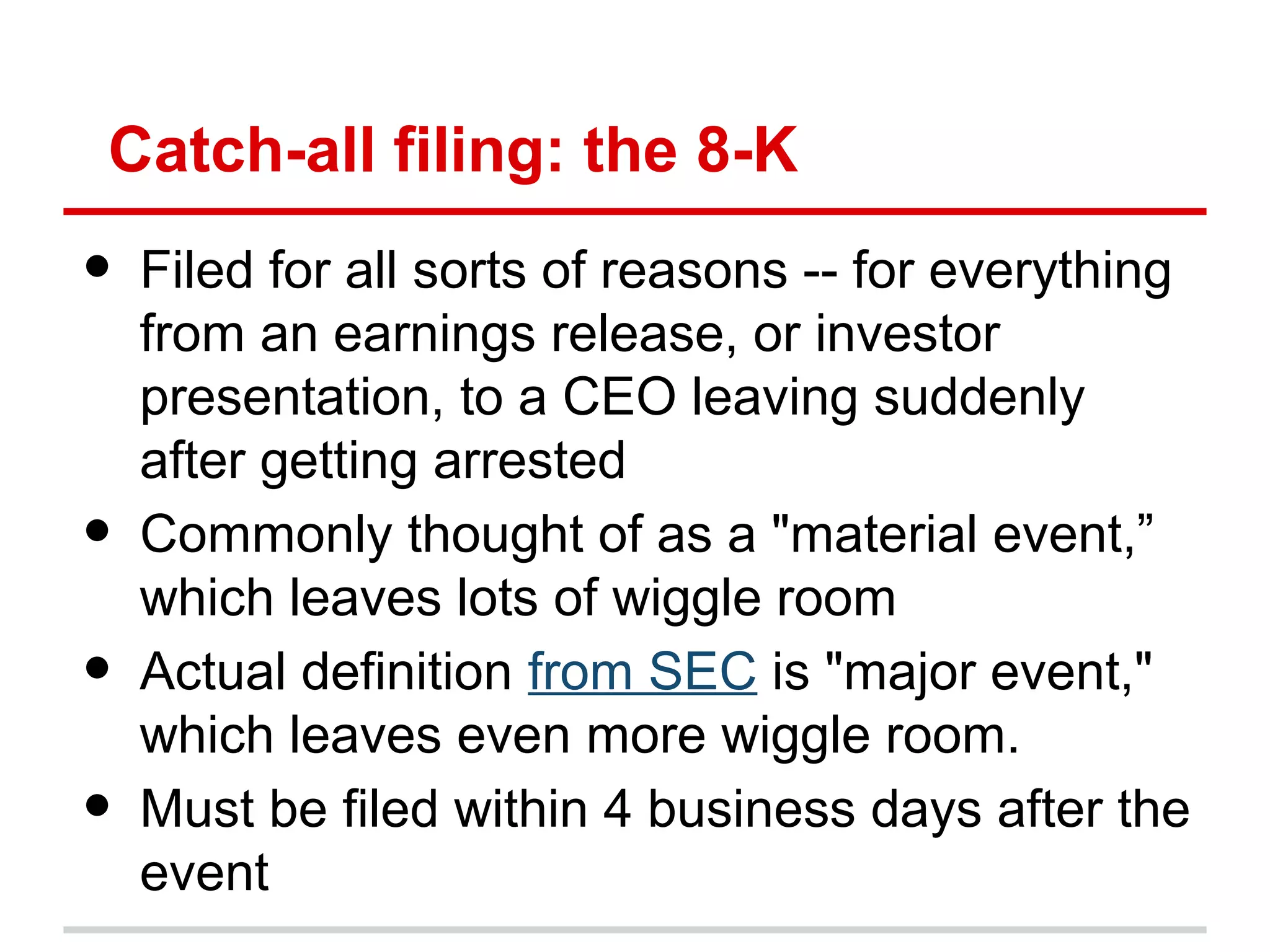 Catch-all filing: the 8-K
•   Filed for all sorts of reasons -- for everything
    from an earnings release, or investor
    presentation, to a CEO leaving suddenly
    after getting arrested
•   Commonly thought of as a "material event,”
    which leaves lots of wiggle room
•   Actual definition from SEC is "major event,"
    which leaves even more wiggle room.
•   Must be filed within 4 business days after the
    event
 